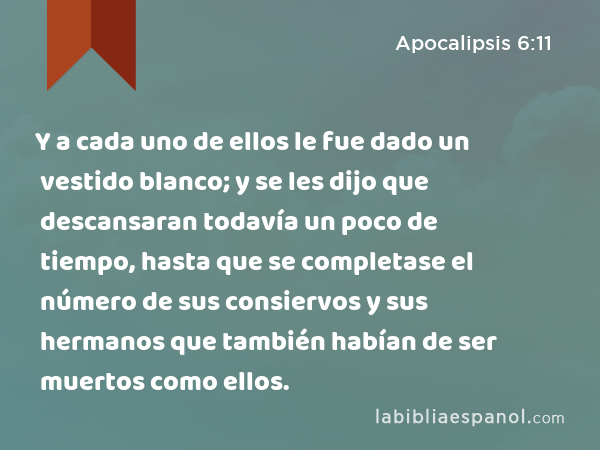 Y a cada uno de ellos le fue dado un vestido blanco; y se les dijo que descansaran todavía un poco de tiempo, hasta que se completase el número de sus consiervos y sus hermanos que también habían de ser muertos como ellos. - Apocalipsis 6:11