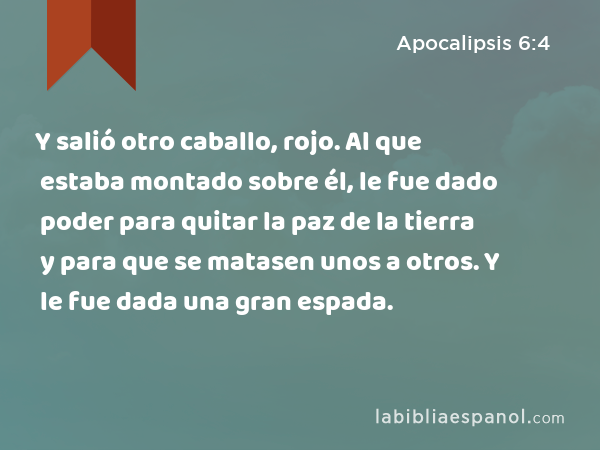 Y salió otro caballo, rojo. Al que estaba montado sobre él, le fue dado poder para quitar la paz de la tierra y para que se matasen unos a otros. Y le fue dada una gran espada. - Apocalipsis 6:4