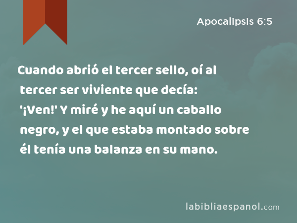 Cuando abrió el tercer sello, oí al tercer ser viviente que decía: '¡Ven!' Y miré y he aquí un caballo negro, y el que estaba montado sobre él tenía una balanza en su mano. - Apocalipsis 6:5