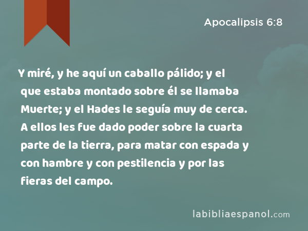 Y miré, y he aquí un caballo pálido; y el que estaba montado sobre él se llamaba Muerte; y el Hades le seguía muy de cerca. A ellos les fue dado poder sobre la cuarta parte de la tierra, para matar con espada y con hambre y con pestilencia y por las fieras del campo. - Apocalipsis 6:8