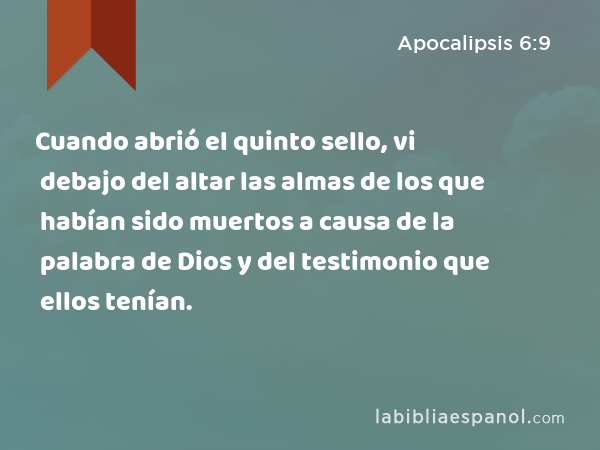 Cuando abrió el quinto sello, vi debajo del altar las almas de los que habían sido muertos a causa de la palabra de Dios y del testimonio que ellos tenían. - Apocalipsis 6:9