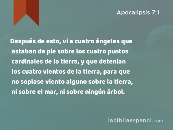 Después de esto, vi a cuatro ángeles que estaban de pie sobre los cuatro puntos cardinales de la tierra, y que detenían los cuatro vientos de la tierra, para que no soplase viento alguno sobre la tierra, ni sobre el mar, ni sobre ningún árbol. - Apocalipsis 7:1