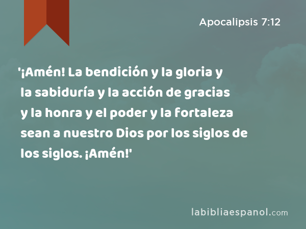 '¡Amén! La bendición y la gloria y la sabiduría y la acción de gracias y la honra y el poder y la fortaleza sean a nuestro Dios por los siglos de los siglos. ¡Amén!' - Apocalipsis 7:12