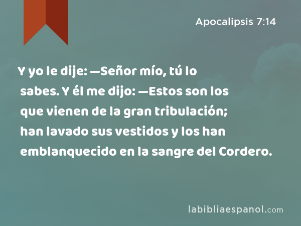 Y yo le dije: —Señor mío, tú lo sabes. Y él me dijo: —Estos son los que vienen de la gran tribulación; han lavado sus vestidos y los han emblanquecido en la sangre del Cordero. - Apocalipsis 7:14