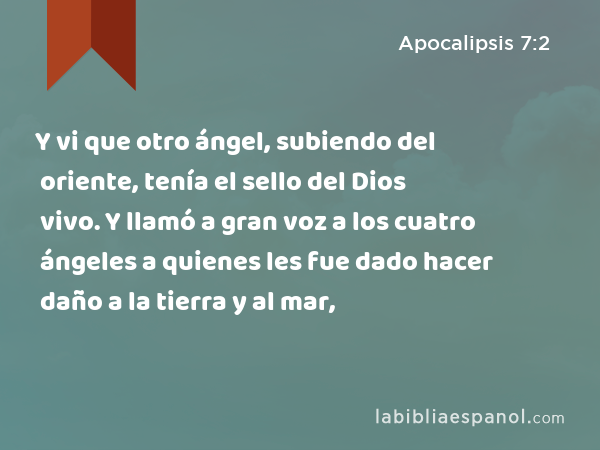 Y vi que otro ángel, subiendo del oriente, tenía el sello del Dios vivo. Y llamó a gran voz a los cuatro ángeles a quienes les fue dado hacer daño a la tierra y al mar, - Apocalipsis 7:2