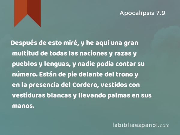 Después de esto miré, y he aquí una gran multitud de todas las naciones y razas y pueblos y lenguas, y nadie podía contar su número. Están de pie delante del trono y en la presencia del Cordero, vestidos con vestiduras blancas y llevando palmas en sus manos. - Apocalipsis 7:9