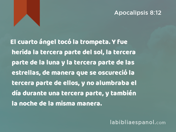 El cuarto ángel tocó la trompeta. Y fue herida la tercera parte del sol, la tercera parte de la luna y la tercera parte de las estrellas, de manera que se oscureció la tercera parte de ellos, y no alumbraba el día durante una tercera parte, y también la noche de la misma manera. - Apocalipsis 8:12