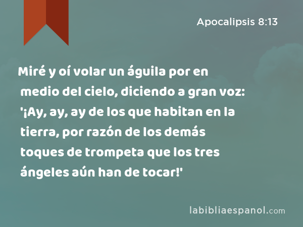 Miré y oí volar un águila por en medio del cielo, diciendo a gran voz: '¡Ay, ay, ay de los que habitan en la tierra, por razón de los demás toques de trompeta que los tres ángeles aún han de tocar!' - Apocalipsis 8:13