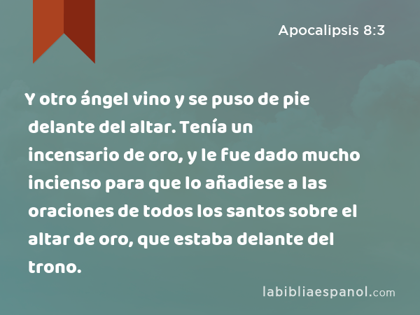 Y otro ángel vino y se puso de pie delante del altar. Tenía un incensario de oro, y le fue dado mucho incienso para que lo añadiese a las oraciones de todos los santos sobre el altar de oro, que estaba delante del trono. - Apocalipsis 8:3