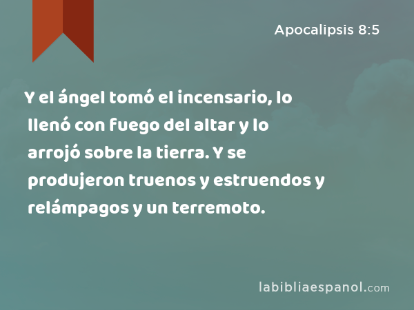 Y el ángel tomó el incensario, lo llenó con fuego del altar y lo arrojó sobre la tierra. Y se produjeron truenos y estruendos y relámpagos y un terremoto. - Apocalipsis 8:5