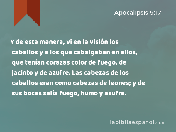 Y de esta manera, vi en la visión los caballos y a los que cabalgaban en ellos, que tenían corazas color de fuego, de jacinto y de azufre. Las cabezas de los caballos eran como cabezas de leones; y de sus bocas salía fuego, humo y azufre. - Apocalipsis 9:17