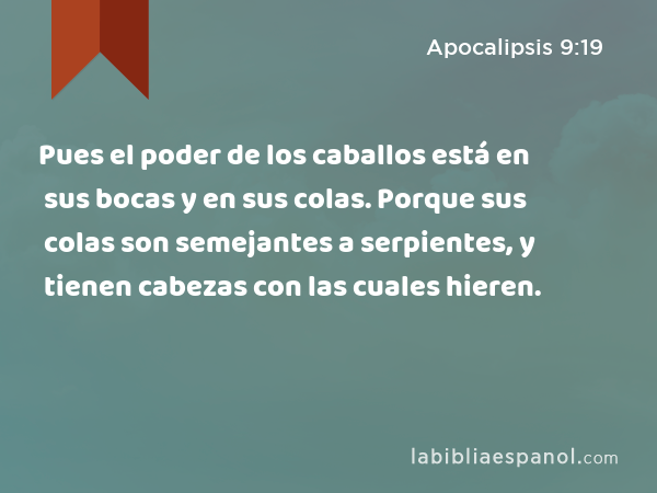 Pues el poder de los caballos está en sus bocas y en sus colas. Porque sus colas son semejantes a serpientes, y tienen cabezas con las cuales hieren. - Apocalipsis 9:19