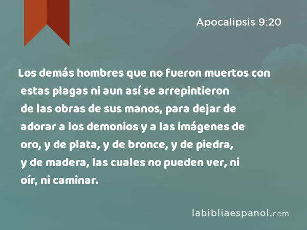 Los demás hombres que no fueron muertos con estas plagas ni aun así se arrepintieron de las obras de sus manos, para dejar de adorar a los demonios y a las imágenes de oro, y de plata, y de bronce, y de piedra, y de madera, las cuales no pueden ver, ni oír, ni caminar. - Apocalipsis 9:20