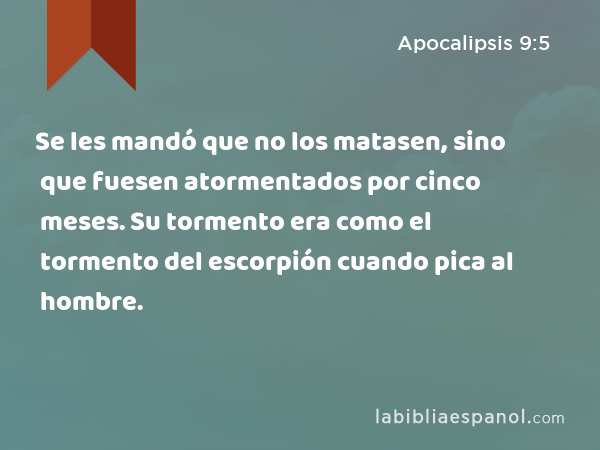 Se les mandó que no los matasen, sino que fuesen atormentados por cinco meses. Su tormento era como el tormento del escorpión cuando pica al hombre. - Apocalipsis 9:5