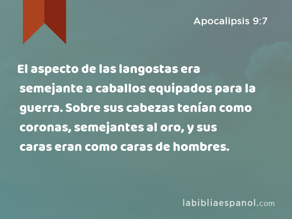 El aspecto de las langostas era semejante a caballos equipados para la guerra. Sobre sus cabezas tenían como coronas, semejantes al oro, y sus caras eran como caras de hombres. - Apocalipsis 9:7