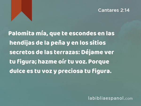 Palomita mía, que te escondes en las hendijas de la peña y en los sitios secretos de las terrazas: Déjame ver tu figura; hazme oír tu voz. Porque dulce es tu voz y preciosa tu figura. - Cantares 2:14