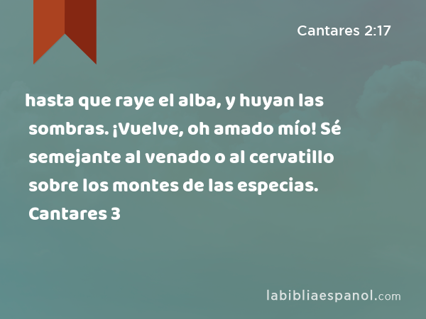 hasta que raye el alba, y huyan las sombras. ¡Vuelve, oh amado mío! Sé semejante al venado o al cervatillo sobre los montes de las especias. Cantares 3 - Cantares 2:17