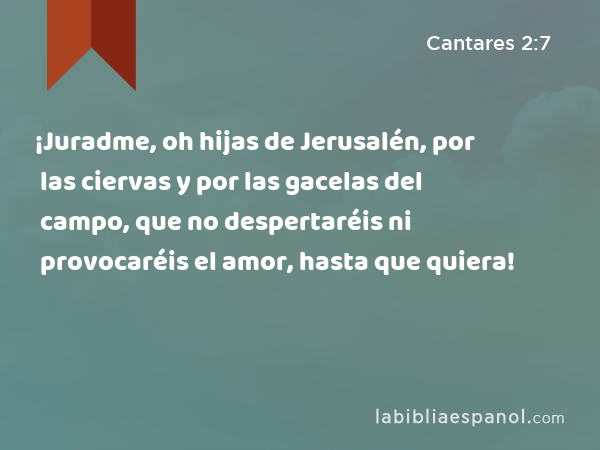 ¡Juradme, oh hijas de Jerusalén, por las ciervas y por las gacelas del campo, que no despertaréis ni provocaréis el amor, hasta que quiera! - Cantares 2:7