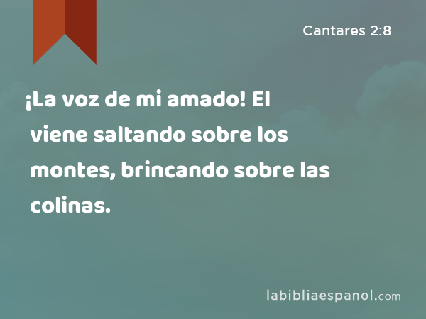 ¡La voz de mi amado! El viene saltando sobre los montes, brincando sobre las colinas. - Cantares 2:8