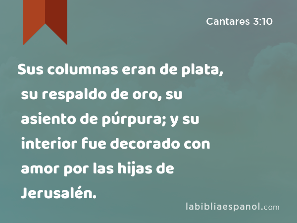 Sus columnas eran de plata, su respaldo de oro, su asiento de púrpura; y su interior fue decorado con amor por las hijas de Jerusalén. - Cantares 3:10