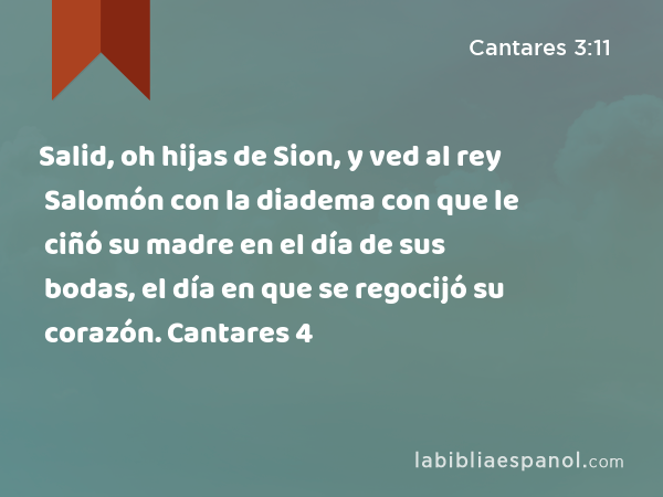 Salid, oh hijas de Sion, y ved al rey Salomón con la diadema con que le ciñó su madre en el día de sus bodas, el día en que se regocijó su corazón. Cantares 4 - Cantares 3:11