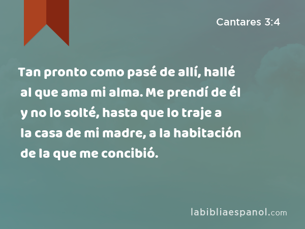 Tan pronto como pasé de allí, hallé al que ama mi alma. Me prendí de él y no lo solté, hasta que lo traje a la casa de mi madre, a la habitación de la que me concibió. - Cantares 3:4