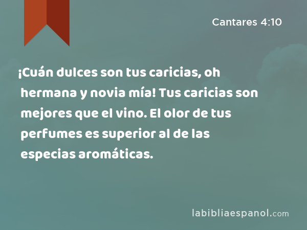 ¡Cuán dulces son tus caricias, oh hermana y novia mía! Tus caricias son mejores que el vino. El olor de tus perfumes es superior al de las especias aromáticas. - Cantares 4:10