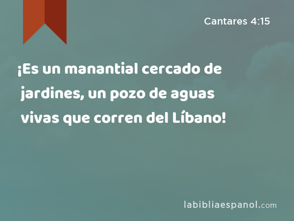 ¡Es un manantial cercado de jardines, un pozo de aguas vivas que corren del Líbano! - Cantares 4:15