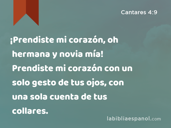 ¡Prendiste mi corazón, oh hermana y novia mía! Prendiste mi corazón con un solo gesto de tus ojos, con una sola cuenta de tus collares. - Cantares 4:9