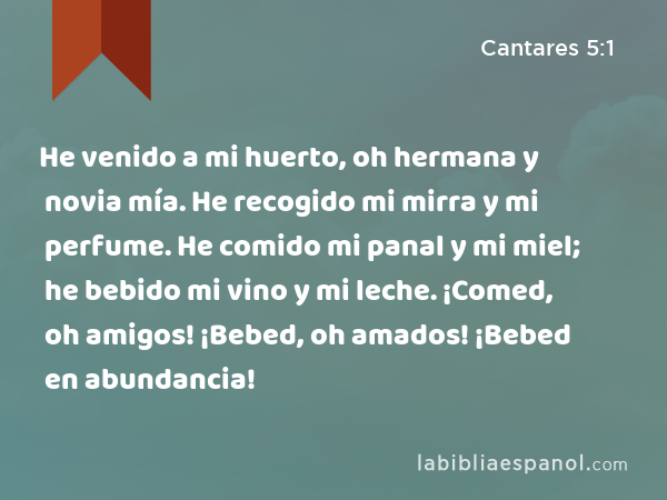 He venido a mi huerto, oh hermana y novia mía. He recogido mi mirra y mi perfume. He comido mi panal y mi miel; he bebido mi vino y mi leche. ¡Comed, oh amigos! ¡Bebed, oh amados! ¡Bebed en abundancia! - Cantares 5:1