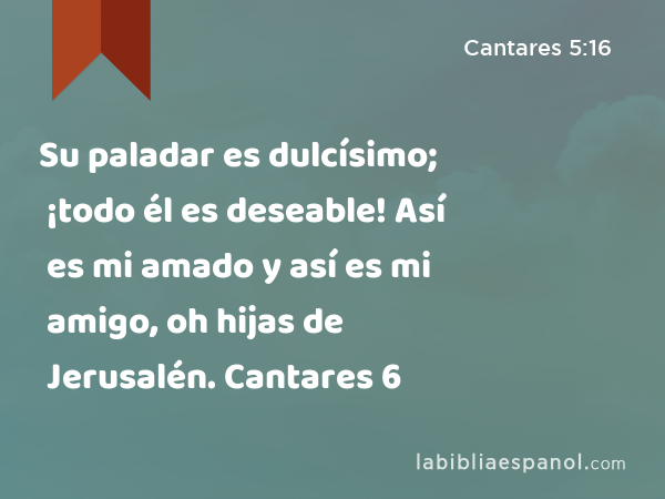 Su paladar es dulcísimo; ¡todo él es deseable! Así es mi amado y así es mi amigo, oh hijas de Jerusalén. Cantares 6 - Cantares 5:16