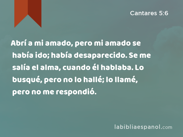 Abrí a mi amado, pero mi amado se había ido; había desaparecido. Se me salía el alma, cuando él hablaba. Lo busqué, pero no lo hallé; lo llamé, pero no me respondió. - Cantares 5:6