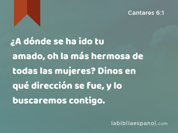 ¿A dónde se ha ido tu amado, oh la más hermosa de todas las mujeres? Dinos en qué dirección se fue, y lo buscaremos contigo. - Cantares 6:1