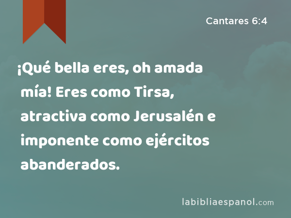 ¡Qué bella eres, oh amada mía! Eres como Tirsa, atractiva como Jerusalén e imponente como ejércitos abanderados. - Cantares 6:4