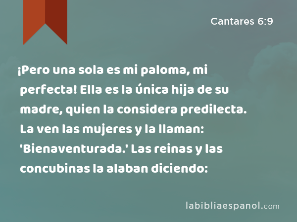 ¡Pero una sola es mi paloma, mi perfecta! Ella es la única hija de su madre, quien la considera predilecta. La ven las mujeres y la llaman: 'Bienaventurada.' Las reinas y las concubinas la alaban diciendo: - Cantares 6:9