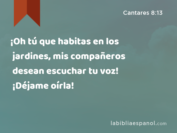 ¡Oh tú que habitas en los jardines, mis compañeros desean escuchar tu voz! ¡Déjame oírla! - Cantares 8:13