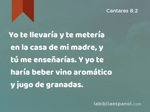 Yo te llevaría y te metería en la casa de mi madre, y tú me enseñarías. Y yo te haría beber vino aromático y jugo de granadas. - Cantares 8:2