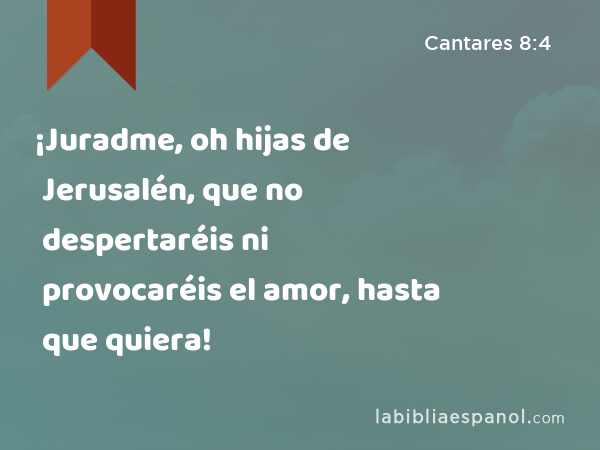 ¡Juradme, oh hijas de Jerusalén, que no despertaréis ni provocaréis el amor, hasta que quiera! - Cantares 8:4