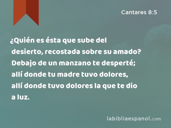 ¿Quién es ésta que sube del desierto, recostada sobre su amado? Debajo de un manzano te desperté; allí donde tu madre tuvo dolores, allí donde tuvo dolores la que te dio a luz. - Cantares 8:5