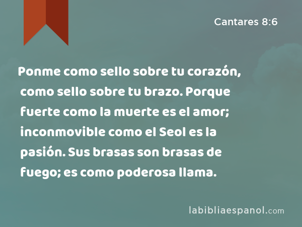 Ponme como sello sobre tu corazón, como sello sobre tu brazo. Porque fuerte como la muerte es el amor; inconmovible como el Seol es la pasión. Sus brasas son brasas de fuego; es como poderosa llama. - Cantares 8:6