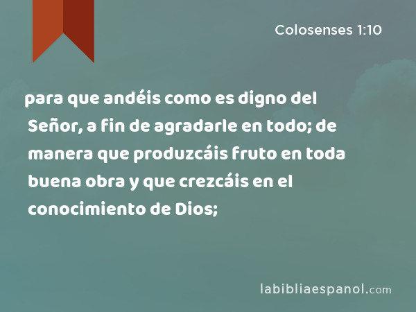 para que andéis como es digno del Señor, a fin de agradarle en todo; de manera que produzcáis fruto en toda buena obra y que crezcáis en el conocimiento de Dios; - Colosenses 1:10