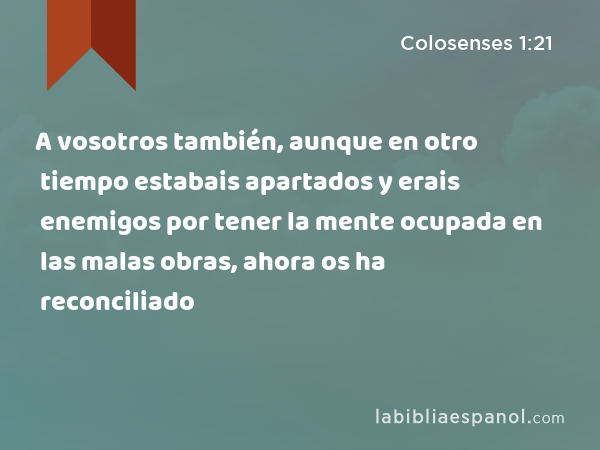 A vosotros también, aunque en otro tiempo estabais apartados y erais enemigos por tener la mente ocupada en las malas obras, ahora os ha reconciliado - Colosenses 1:21