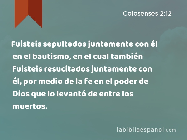 Fuisteis sepultados juntamente con él en el bautismo, en el cual también fuisteis resucitados juntamente con él, por medio de la fe en el poder de Dios que lo levantó de entre los muertos. - Colosenses 2:12