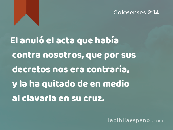 El anuló el acta que había contra nosotros, que por sus decretos nos era contraria, y la ha quitado de en medio al clavarla en su cruz. - Colosenses 2:14