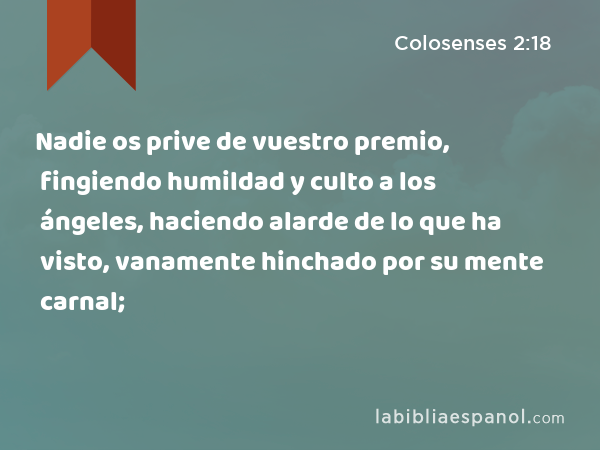 Nadie os prive de vuestro premio, fingiendo humildad y culto a los ángeles, haciendo alarde de lo que ha visto, vanamente hinchado por su mente carnal; - Colosenses 2:18