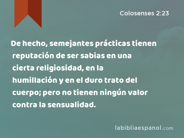 De hecho, semejantes prácticas tienen reputación de ser sabias en una cierta religiosidad, en la humillación y en el duro trato del cuerpo; pero no tienen ningún valor contra la sensualidad. - Colosenses 2:23