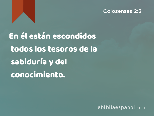 En él están escondidos todos los tesoros de la sabiduría y del conocimiento. - Colosenses 2:3