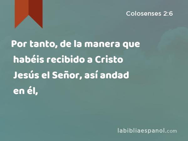 Por tanto, de la manera que habéis recibido a Cristo Jesús el Señor, así andad en él, - Colosenses 2:6