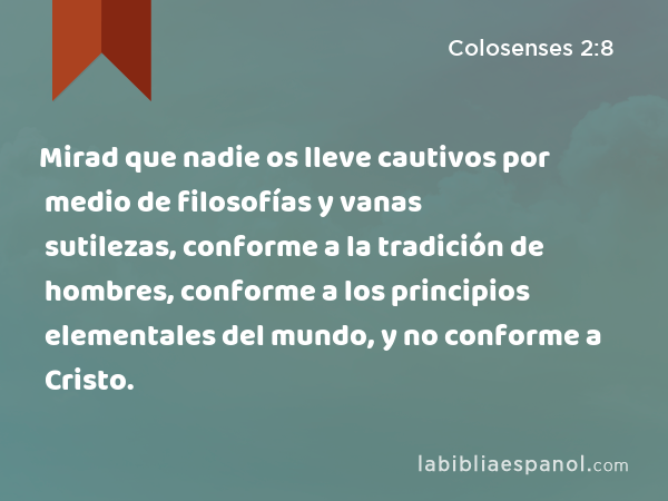 Mirad que nadie os lleve cautivos por medio de filosofías y vanas sutilezas, conforme a la tradición de hombres, conforme a los principios elementales del mundo, y no conforme a Cristo. - Colosenses 2:8