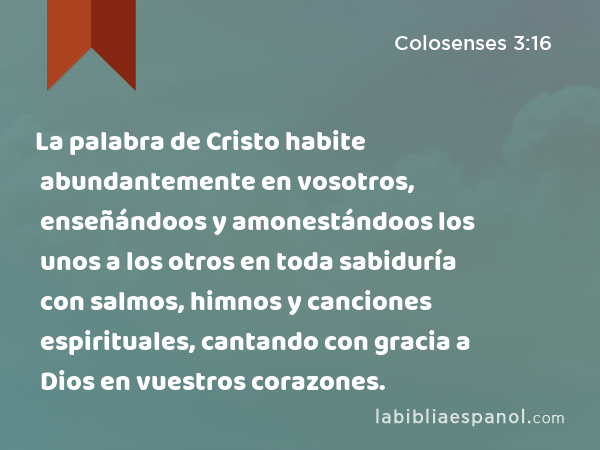 La palabra de Cristo habite abundantemente en vosotros, enseñándoos y amonestándoos los unos a los otros en toda sabiduría con salmos, himnos y canciones espirituales, cantando con gracia a Dios en vuestros corazones. - Colosenses 3:16